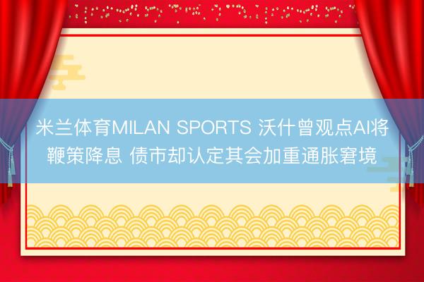 米兰体育MILAN SPORTS 沃什曾观点AI将鞭策降息 债市却认定其会加重通胀窘境