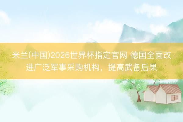 米兰(中国)2026世界杯指定官网 德国全面改进广泛军事采购机构，提高武备后果
