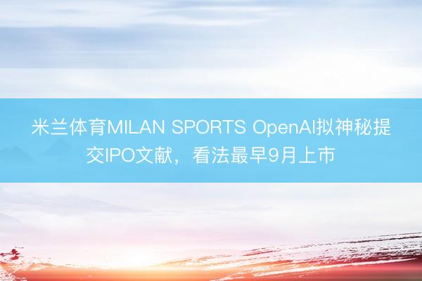 米兰体育MILAN SPORTS OpenAI拟神秘提交IPO文献，看法最早9月上市