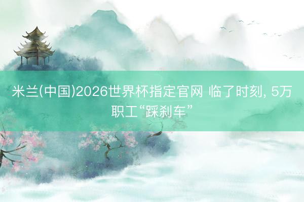 米兰(中国)2026世界杯指定官网 临了时刻， 5万职工“踩刹车”