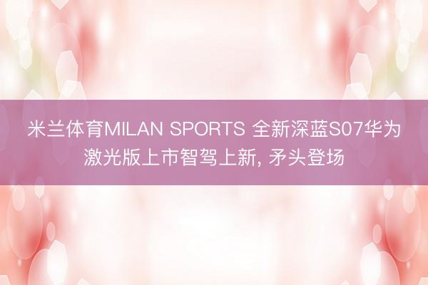 米兰体育MILAN SPORTS 全新深蓝S07华为激光版上市智驾上新, 矛头登场