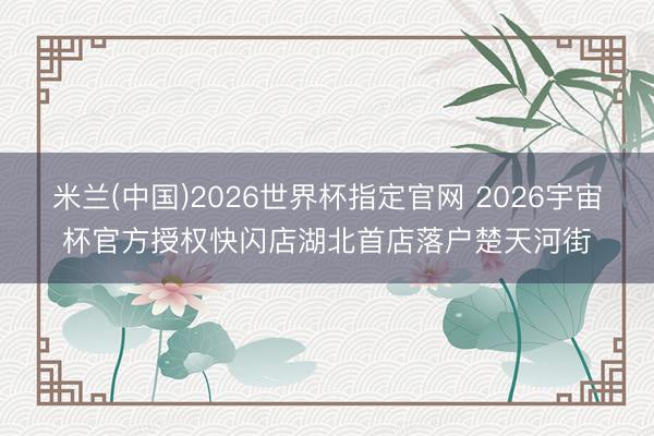 米兰(中国)2026世界杯指定官网 2026宇宙杯官方授权快闪店湖北首店落户楚天河街