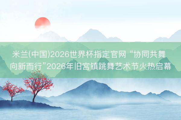 米兰(中国)2026世界杯指定官网 “协同共舞 向新而行”2026年旧宫镇跳舞艺术节火热启幕