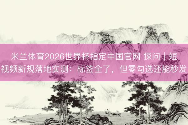 米兰体育2026世界杯指定中国官网 探问｜短视频新规落地实测：标签全了，但零勾选还能秒发