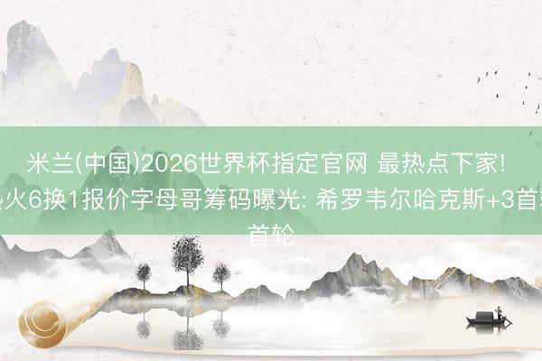 米兰(中国)2026世界杯指定官网 最热点下家! 热火6换1报价字母哥筹码曝光: 希罗韦尔哈克斯+3首轮