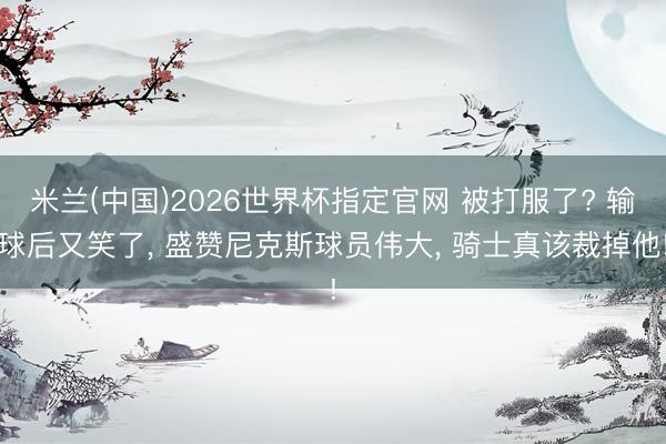 米兰(中国)2026世界杯指定官网 被打服了? 输球后又笑了, 盛赞尼克斯球员伟大, 骑士真该裁掉他!