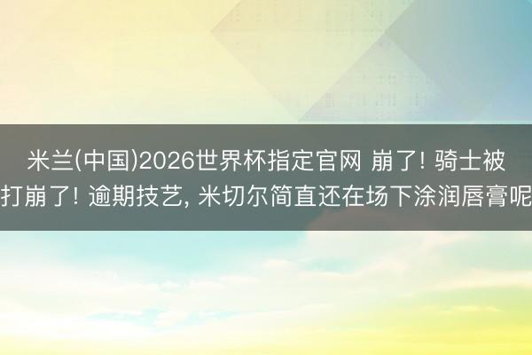 米兰(中国)2026世界杯指定官网 崩了! 骑士被打崩了! 逾期技艺, 米切尔简直还在场下涂润唇膏呢