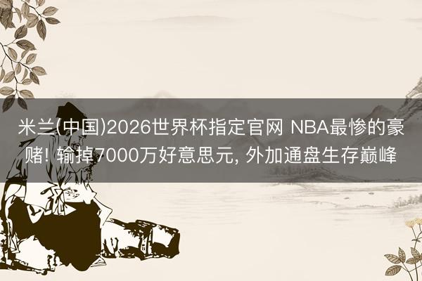 米兰(中国)2026世界杯指定官网 NBA最惨的豪赌! 输掉7000万好意思元, 外加通盘生存巅峰