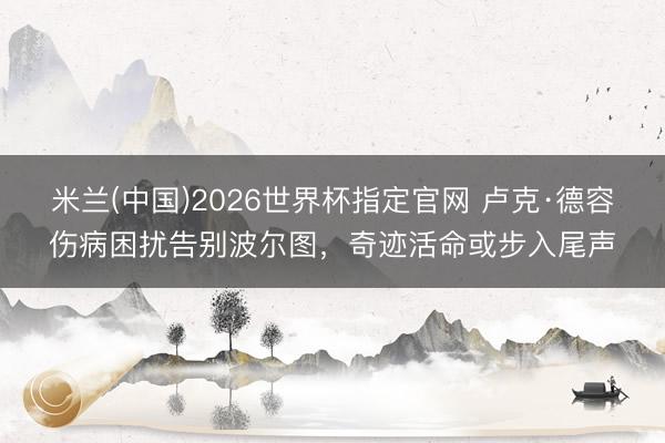米兰(中国)2026世界杯指定官网 卢克·德容伤病困扰告别波尔图，奇迹活命或步入尾声