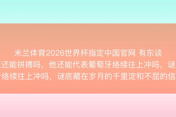 米兰体育2026世界杯指定中国官网 有东谈主真问这位球星这一次还能拼搏吗，他还能代表葡萄牙络续往上冲吗，谜底藏在岁月的千里淀和不屈的信念之中