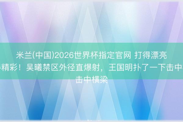 米兰(中国)2026世界杯指定官网 打得漂亮扑得精彩！吴曦禁区外径直爆射，王国明扑了一下击中横梁