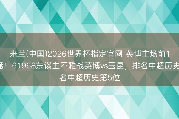 米兰(中国)2026世界杯指定官网 英博主场前10占7席！61968东谈主不雅战英博vs玉昆，排名中超历史第5位