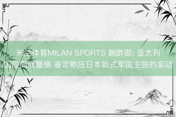 米兰体育MILAN SPORTS 酬酢部: 亚太列国应高度警惕 鉴定欺压日本新式军国主张的妄动