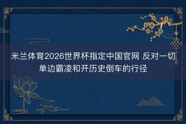 米兰体育2026世界杯指定中国官网 反对一切单边霸凌和开历史倒车的行径