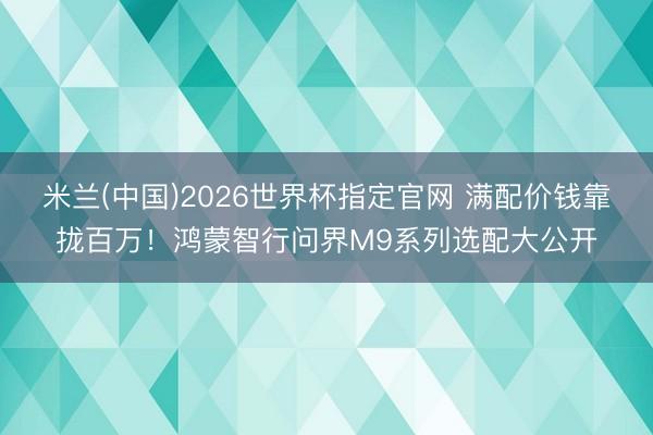 米兰(中国)2026世界杯指定官网 满配价钱靠拢百万！鸿蒙智行问界M9系列选配大公开