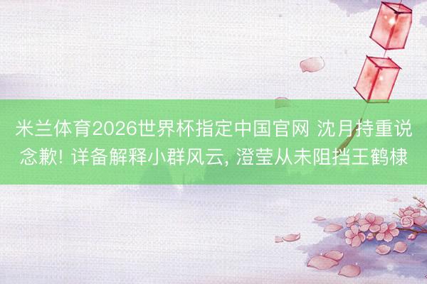 米兰体育2026世界杯指定中国官网 沈月持重说念歉! 详备解释小群风云, 澄莹从未阻挡王鹤棣