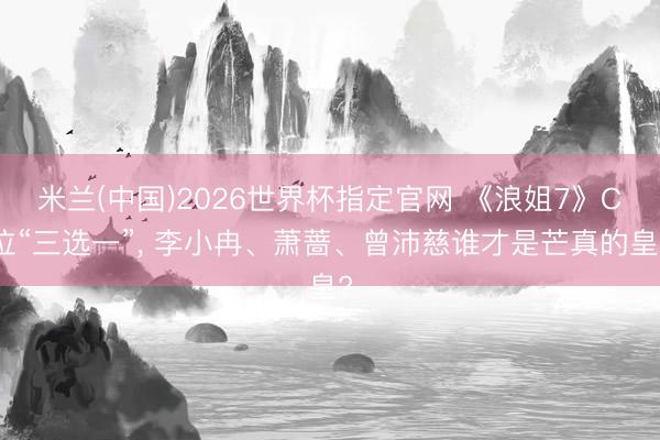 米兰(中国)2026世界杯指定官网 《浪姐7》C位“三选一”, 李小冉、萧蔷、曾沛慈谁才是芒真的皇?
