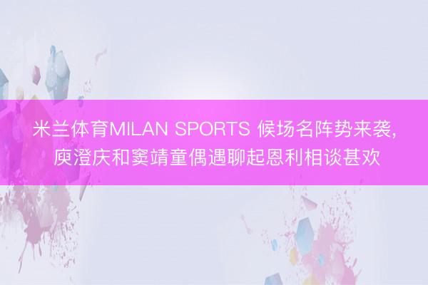 米兰体育MILAN SPORTS 候场名阵势来袭, 庾澄庆和窦靖童偶遇聊起恩利相谈甚欢