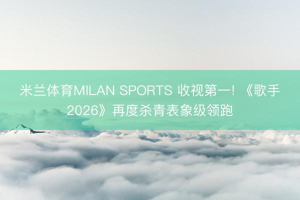 米兰体育MILAN SPORTS 收视第一! 《歌手2026》再度杀青表象级领跑