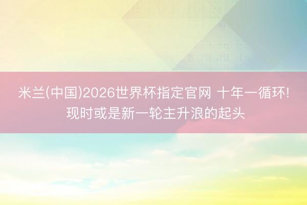 米兰(中国)2026世界杯指定官网 十年一循环! 现时或是新一轮主升浪的起头