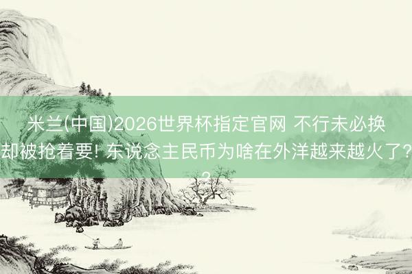 米兰(中国)2026世界杯指定官网 不行未必换却被抢着要! 东说念主民币为啥在外洋越来越火了?