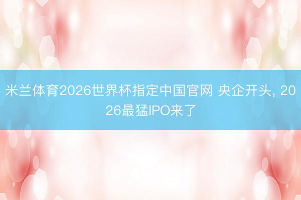 米兰体育2026世界杯指定中国官网 央企开头, 2026最猛IPO来了