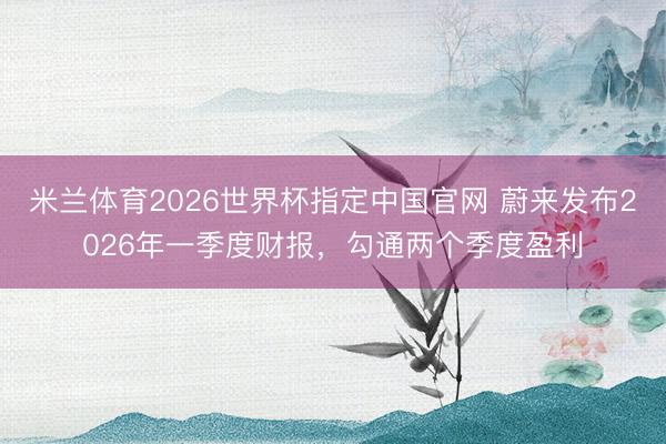 米兰体育2026世界杯指定中国官网 蔚来发布2026年一季度财报，勾通两个季度盈利