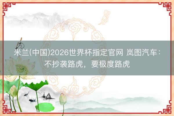 米兰(中国)2026世界杯指定官网 岚图汽车：不抄袭路虎，要极度路虎