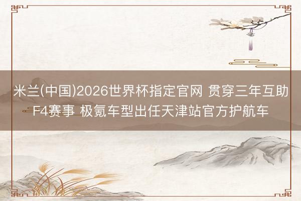 米兰(中国)2026世界杯指定官网 贯穿三年互助F4赛事 极氪车型出任天津站官方护航车