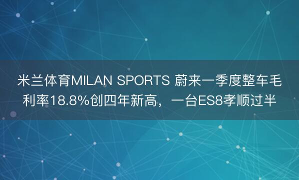 米兰体育MILAN SPORTS 蔚来一季度整车毛利率18.8%创四年新高，一台ES8孝顺过半