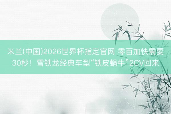 米兰(中国)2026世界杯指定官网 零百加快需要30秒！雪铁龙经典车型“铁皮蜗牛”2CV回来