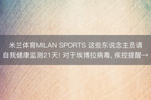 米兰体育MILAN SPORTS 这些东说念主员请自我健康监测21天! 对于埃博拉病毒， 疾控提醒→