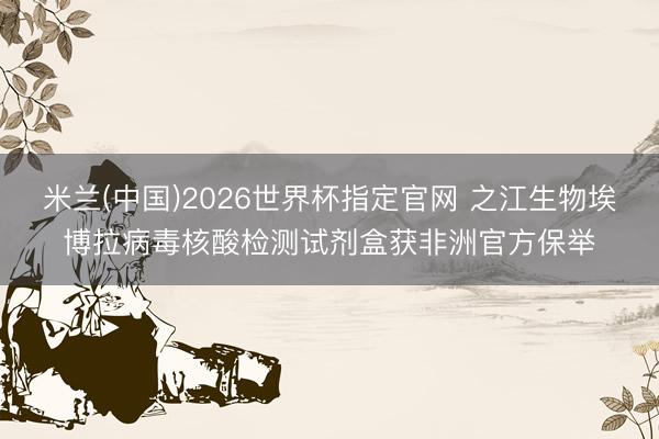 米兰(中国)2026世界杯指定官网 之江生物埃博拉病毒核酸检测试剂盒获非洲官方保举