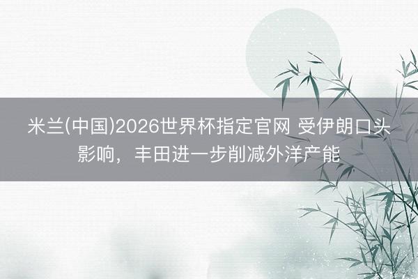 米兰(中国)2026世界杯指定官网 受伊朗口头影响，丰田进一步削减外洋产能