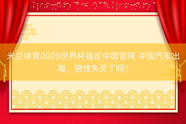 米兰体育2026世界杯指定中国官网 中国汽车出海，狼性失灵了吗？