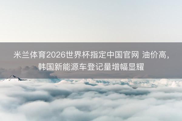 米兰体育2026世界杯指定中国官网 油价高，韩国新能源车登记量增幅显耀