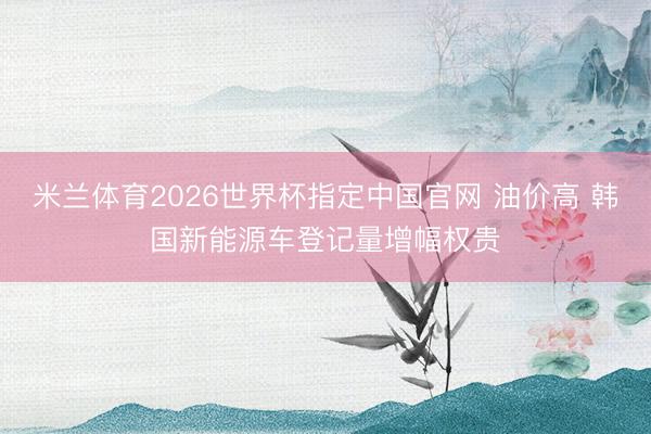 米兰体育2026世界杯指定中国官网 油价高 韩国新能源车登记量增幅权贵
