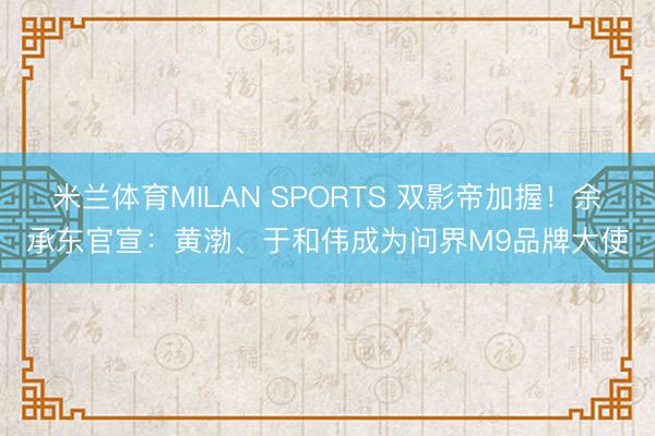 米兰体育MILAN SPORTS 双影帝加握！余承东官宣：黄渤、于和伟成为问界M9品牌大使