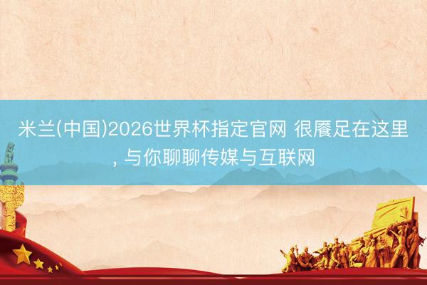 米兰(中国)2026世界杯指定官网 很餍足在这里, 与你聊聊传媒与互联网