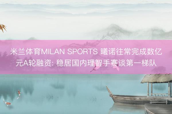 米兰体育MILAN SPORTS 曦诺往常完成数亿元A轮融资: 稳居国内理智手赛谈第一梯队