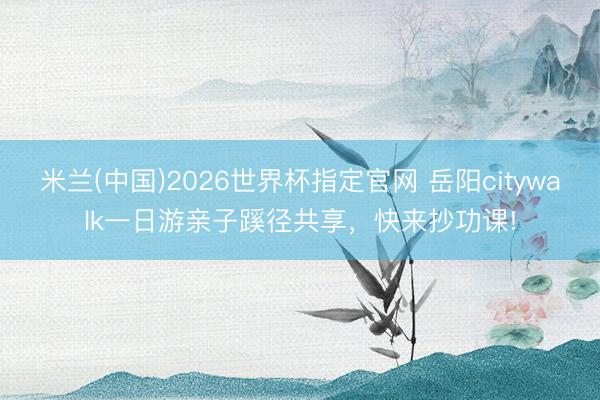 米兰(中国)2026世界杯指定官网 岳阳citywalk一日游亲子蹊径共享，快来抄功课!