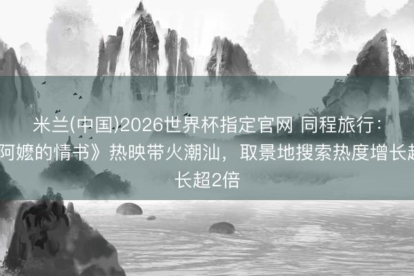 米兰(中国)2026世界杯指定官网 同程旅行：《给阿嬷的情书》热映带火潮汕，取景地搜索热度增长超2倍