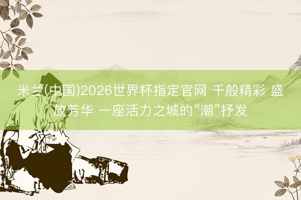米兰(中国)2026世界杯指定官网 千般精彩 盛放芳华 一座活力之城的“潮”抒发