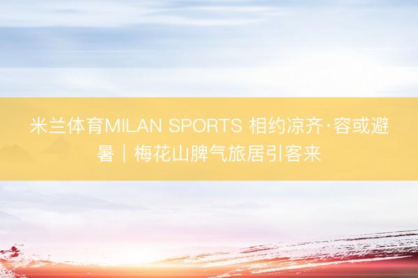 米兰体育MILAN SPORTS 相约凉齐·容或避暑｜梅花山脾气旅居引客来