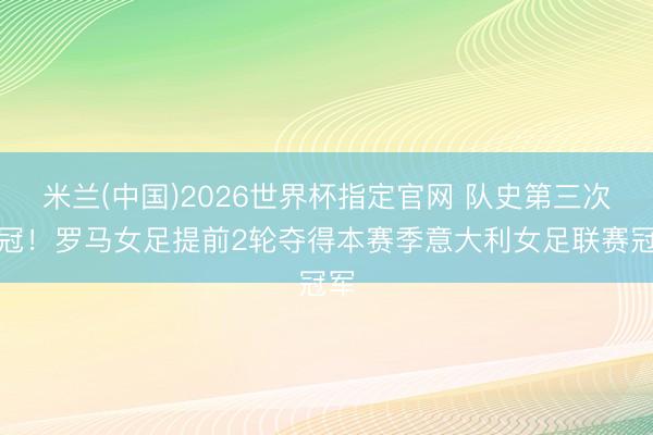 米兰(中国)2026世界杯指定官网 队史第三次夺冠！罗马女足提前2轮夺得本赛季意大利女足联赛冠军