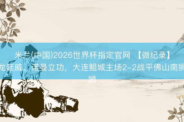 米兰(中国)2026世界杯指定官网 【微纪录】龙廷威、诺曼立功，大连鲲城主场2-2战平佛山南狮