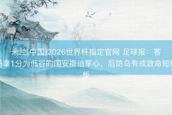 米兰(中国)2026世界杯指定官网 足球报：客场拿1分为低谷的国安褂讪军心，后防乌有成致命短板
