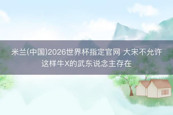 米兰(中国)2026世界杯指定官网 大宋不允许这样牛X的武东说念主存在
