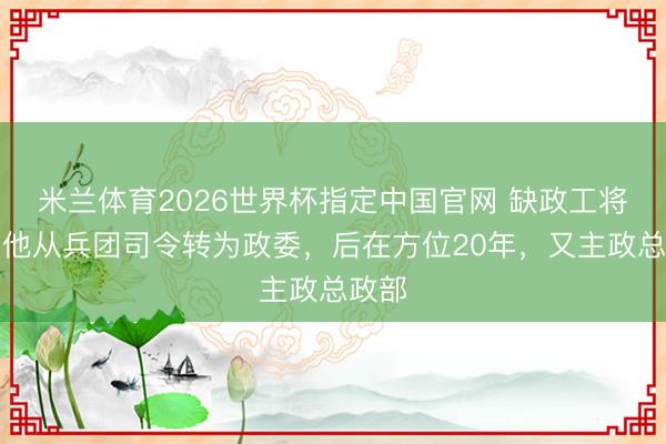 米兰体育2026世界杯指定中国官网 缺政工将领？他从兵团司令转为政委，后在方位20年，又主政总政部