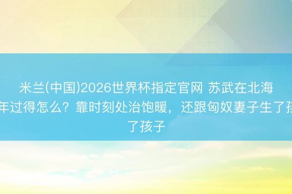米兰(中国)2026世界杯指定官网 苏武在北海19年过得怎么？靠时刻处治饱暖，还跟匈奴妻子生了孩子